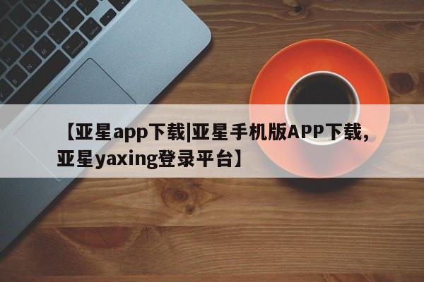 亚星在线客服 亚星在线客服【亚星app下载|亚星手机版APP下载,亚星yaxing登录平台】