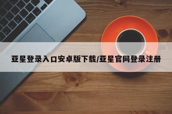 亚星在线客服 亚星在线客服亚星登录入口安卓版下载/亚星官网登录注册