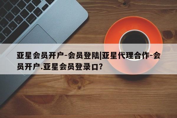 亚星在线客服 亚星在线客服亚星会员开户-会员登陆|亚星代理合作-会员开户.亚星会员登录口？