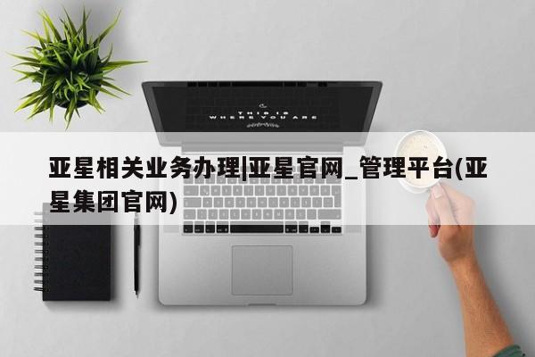 亚星在线客服 亚星在线客服亚星相关业务办理|亚星官网_管理平台(亚星集团官网)