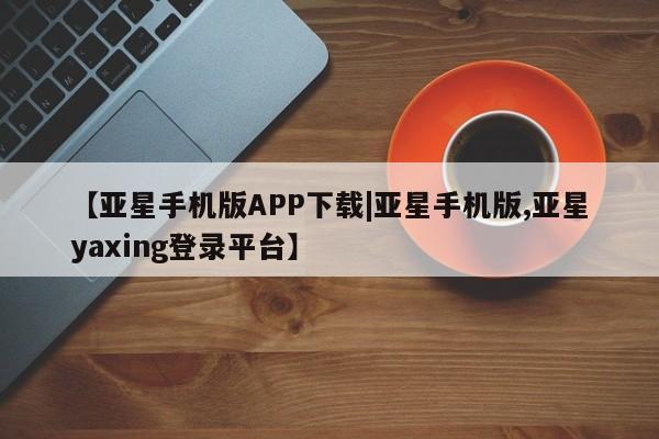 亚星在线客服 亚星在线客服【亚星手机版APP下载|亚星手机版,亚星yaxing登录平台】