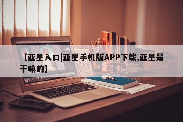 亚星在线客服 亚星在线客服【亚星入口|亚星手机版APP下载,亚星是干嘛的】