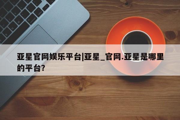 亚星在线客服 亚星在线客服亚星官网娱乐平台|亚星_官网.亚星是哪里的平台？