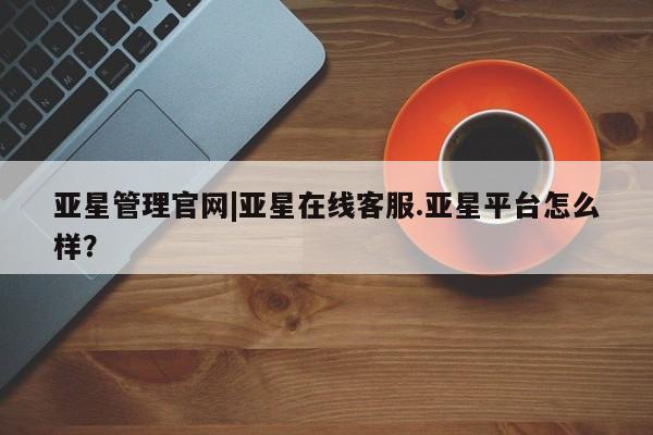 亚星在线客服 亚星在线客服亚星管理官网|亚星在线客服.亚星平台怎么样？