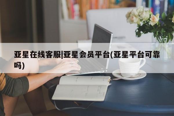 亚星在线客服 亚星在线客服亚星在线客服|亚星会员平台(亚星平台可靠吗)