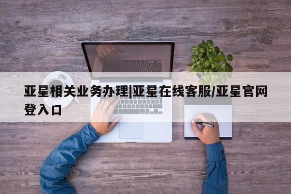 亚星在线客服 亚星在线客服亚星相关业务办理|亚星在线客服/亚星官网登入口