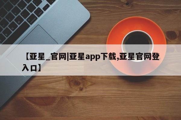亚星在线客服 亚星在线客服【亚星_官网|亚星app下载,亚星官网登入口】