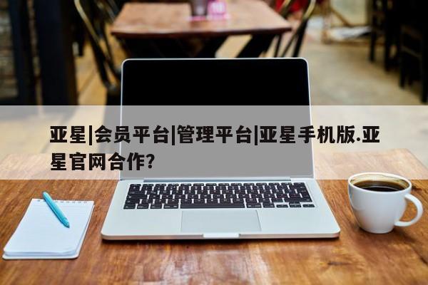 亚星在线客服 亚星在线客服亚星|会员平台|管理平台|亚星手机版.亚星官网合作？