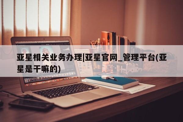 亚星在线客服 亚星在线客服亚星相关业务办理|亚星官网_管理平台(亚星是干嘛的)