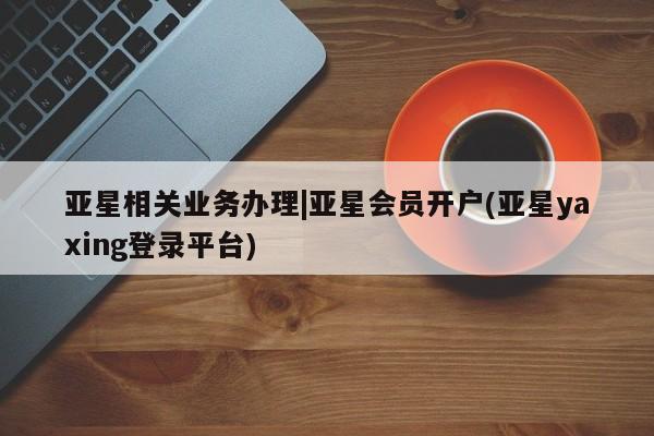 亚星在线客服 亚星在线客服亚星相关业务办理|亚星会员开户(亚星yaxing登录平台)