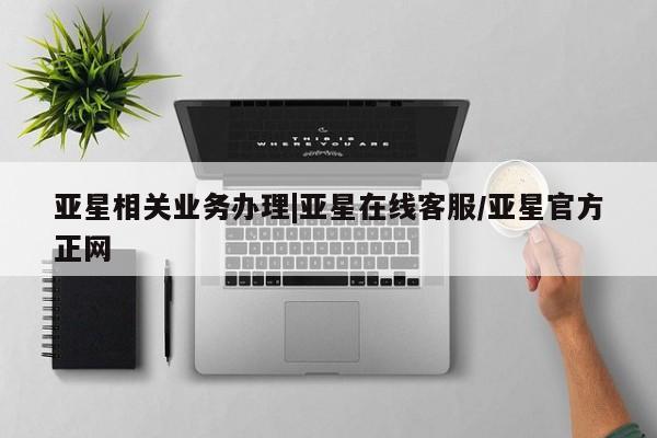 亚星在线客服 亚星在线客服亚星相关业务办理|亚星在线客服/亚星官方正网