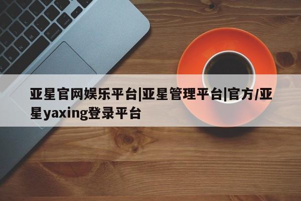 亚星在线客服 亚星在线客服亚星官网娱乐平台|亚星管理平台|官方/亚星yaxing登录平台