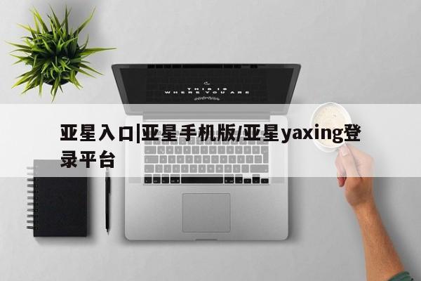 亚星在线客服 亚星在线客服亚星入口|亚星手机版/亚星yaxing登录平台